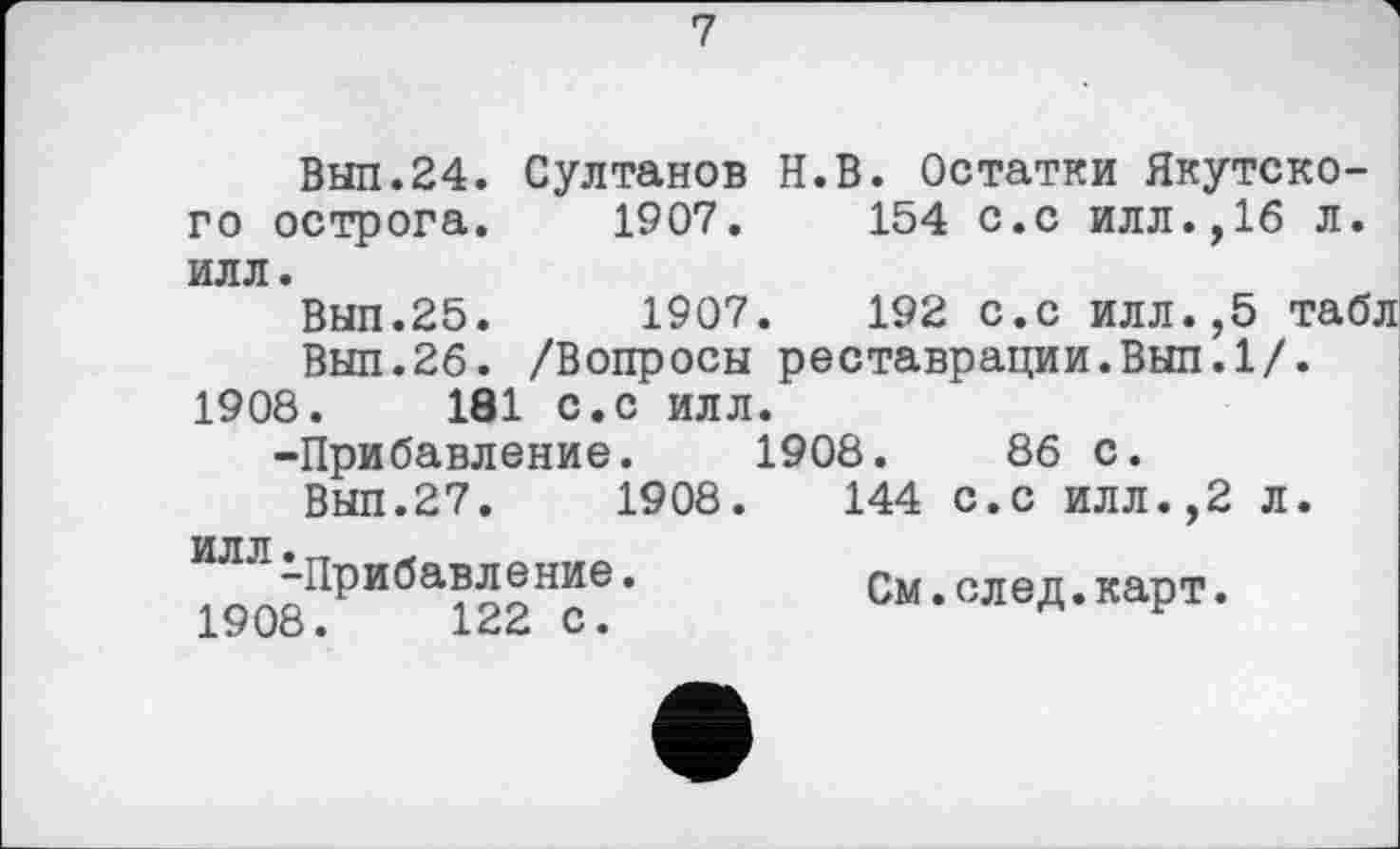 ﻿7
Выл.24. Султанов Н.В. Остатки Якутского острога. 1907.	154 с.с илл.,16 л.
илл.
Выл.25.	1907.	192 с.с илл.,5 табл
Выл.26. /Вопросы реставрации.Выл.1/. 1908.	181 с.с илл.
-Прибавление. 1908.	86 с.
Вып.27.	1908.	144 с.с илл.,2 л.
1908ПРИбаі22Нс!‘	См.след.карт.